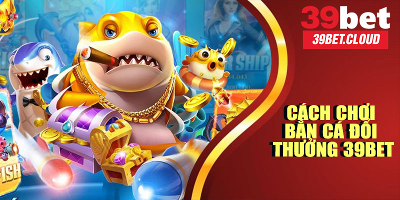 Cách Chơi Bắn Cá Đổi Thưởng 39BET